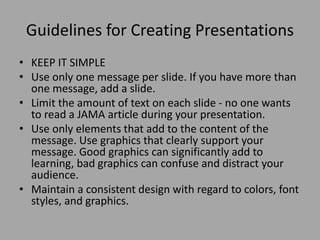 Guidelines for Creating Presentations
• KEEP IT SIMPLE
• Use only one message per slide. If you have more than
one message, add a slide.
• Limit the amount of text on each slide - no one wants
to read a JAMA article during your presentation.
• Use only elements that add to the content of the
message. Use graphics that clearly support your
message. Good graphics can significantly add to
learning, bad graphics can confuse and distract your
audience.
• Maintain a consistent design with regard to colors, font
styles, and graphics.

 