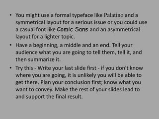 • You might use a formal typeface like Palatino and a
symmetrical layout for a serious issue or you could use
a casual font like Comic Sans and an asymmetrical
layout for a lighter topic.
• Have a beginning, a middle and an end. Tell your
audience what you are going to tell them, tell it, and
then summarize it.
• Try this - Write your last slide first - if you don't know
where you are going, it is unlikely you will be able to
get there. Plan your conclusion first; know what you
want to convey. Make the rest of your slides lead to
and support the final result.

 