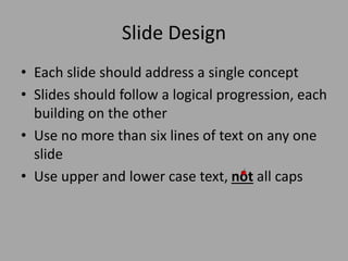 Slide Design
• Each slide should address a single concept
• Slides should follow a logical progression, each
building on the other
• Use no more than six lines of text on any one
slide
• Use upper and lower case text, not all caps

 
