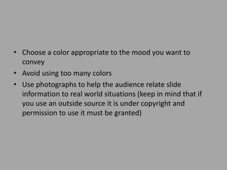 • Choose a color appropriate to the mood you want to
convey
• Avoid using too many colors
• Use photographs to help the audience relate slide
information to real world situations (keep in mind that if
you use an outside source it is under copyright and
permission to use it must be granted)

 