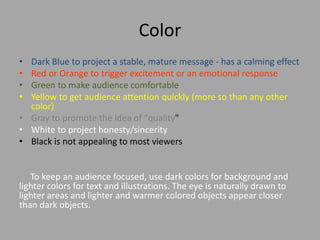 Color
•
•
•
•

Dark Blue to project a stable, mature message - has a calming effect
Red or Orange to trigger excitement or an emotional response
Green to make audience comfortable
Yellow to get audience attention quickly (more so than any other
color)
• Gray to promote the idea of "quality"
• White to project honesty/sincerity
• Black is not appealing to most viewers

To keep an audience focused, use dark colors for background and
lighter colors for text and illustrations. The eye is naturally drawn to
lighter areas and lighter and warmer colored objects appear closer
than dark objects.

 
