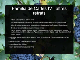 Família de Carles IV I altres retrats 1800. Goya pinta la família reial. Va retratar Manuel de Godoy, mostra una caracterització psicològica incisiva. Aborda tota una galeria de personatges rellevants de les finances i la indústria. Destaca la qualitat dels seus retrats de dones 1805. destaca Retrat d'Isabel Porcel, un bellíssim bust que prefigura tot el retrat vuitcentista, romàntic o burgès. Aquest retrat sorprèn el gest propi d'un caràcter fort. Altres retrats:  - Retrat de Maria de la Soledat Vicenta Solís, comtessa de Fernán Núñez i el del seu marit. - María Gabriela Palafox i Portocarrero. - marquès de San Adrián. - Isidro González Velázquez (1801) 