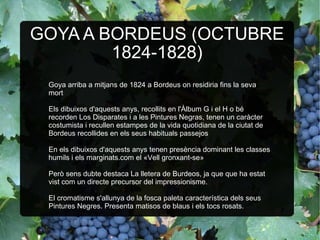 GOYA A BORDEUS (OCTUBRE 1824-1828) Goya arriba a mitjans de 1824 a Bordeus on residiria fins la seva mort Els dibuixos d'aquests anys, recollits en l'Àlbum G i el H o bé recorden Los Disparates i a les Pintures Negras, tenen un caràcter costumista i recullen estampes de la vida quotidiana de la ciutat de Bordeus recollides en els seus habituals passejos En els dibuixos d'aquests anys tenen presència dominant les classes humils i els marginats.com el «Vell gronxant-se» Però sens dubte destaca La lletera de Burdeos, ja que que ha estat vist com un directe precursor del impressionisme. El cromatisme s'allunya de la fosca paleta característica dels seus Pintures Negres. Presenta matisos de blaus i els tocs rosats. 