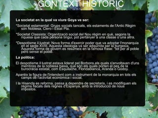 CONTEXT HISTÒRIC La societat en la qual va viure Goya ve ser: *Societat estamental: Grups socials tancats, els estaments de l'Antic Règim són Noblesa, Clero i Estat Pla. *Societat Classista: Organització social del Nou règim en què, segons la riquesa que cada persona tingui, pot pertànyer a una classe o una altra. *Despotisme il.lustrat: Nova forma d'exercir poder que va adoptar l'monarquia en el segle XVIII. Aquesta ideologia va ser adquirida per la burgesia,  Aquesta forma de govern es resumeix en la famosa frase: "tot per al poble però sense el poble. La política: El despotisme il·lustrat estava liderat pel Borbons,els quals s'envoltaven d'uns membres de la noblesa baixa, que són els quals porten el pes de la burocràcia estatal, com Esquilache, Floridablanca, Aranda o Godoy.  Aparèix la figura de l'intendent com a instrument de la monarquia en tots els camps de l'activitat econòmica i social.  I la Hisenda es reforma, passa a dependre de secretaris, i es modifiquen els règims fiscals dels regnes d'Espanya, amb la introducció de nous impostos. 