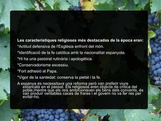 Les característiques religioses més destacadas de la época eran: *Actitud defensiva de l'Església enfront del món. *Identificació de la fe catòlica amb la nacionalitat espanyola. *Hi ha una pastoral rutinària i apologètica. *Conservadorisme excessiu. *Fort adhesió al Papa. *Vigor de la santedat: conserva la pietat i la fe. A espanya és necessitava una reforma però van preferir viure estancats en el passat. Els religiosos eren objecte de crítica del poble,mentre que els reis ambicionaven els béns dels convents, és van produir veritables caces de frares i el govern no va fer res per evitar-ho. 