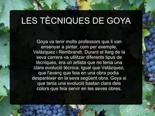 LES TÈCNIQUES DE GOYA Goya va tenir molts professors que li van ensenyar a pintar, com per exemple, Velàzquez i Rembrandt. Durant el llarg de la seva carrera va utilitzar diferents tipus de tècniques, era un artista que no tenia una clara evolució tècnica, igual que Velázquez, que l'avanç que feia en una obra podia  desparèixer en la seva següent obra. Goya si que tenia una evolució bastan clara dels colors que feia servir en les seves obres. 