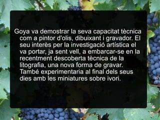 Goya va demostrar la seva capacitat tècnica com a pintor d'olis, dibuixant i gravador. El seu interès per la investigació artística el va portar, ja sent vell, a embarcar-se en la recentment descoberta tècnica de la litografia, una nova forma de gravar. També experimentaria al final dels seus dies amb les miniatures sobre ivori.   