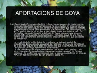 APORTACIONS DE GOYA La influència de Goya sobre l'art i la cultura contemporanis és cada vegada més patent.La historiografia tradicional ha assenyalat, en el seu moment, les influències estilístiques i el caràcter de precedent que posseïa l'artista aragonès per a molts dels moviments que defineixen l'art dels segles XIX i XX: impressionisme, simbolisme, expressionisme, surrealisme, etc. En l'actualitat, és evident que la influència de Goya transcendeix aquests àmbits, tot i ser aquests molt importants. Francisco Goya és una figura central per comprendre el món modern, precisament en el que aquest té de modernitat. La condició de la subjectivitat, la presència de la irracionalitat, la importància del cos i de la sexualitat, la violència i el terror, la constància de la por són alguns dels aspectes sobre els que les pintures, els dibuixos i els gravats de Goya llancen una llum intensa.  La reacció davant les situacions creades per aquest món modern i els seus concretes formes d'existència comporta una valoració de l'accent personal i de les formes expressives que, si apunten amb força en el segle XIX, són tret determinant de l'art propi del segle XX  
