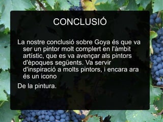 CONCLUSIÓ La nostre conclusió sobre Goya és que va ser un pintor molt complert en l'àmbit artístic, que es va avençar als pintors d'èpoques següents. Va servir d'inspiració a molts pintors, i encara ara és un icono  De la pintura. 
