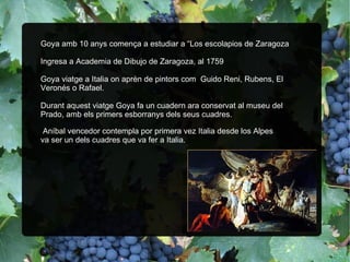 Goya amb 10 anys comença a estudiar a “Los escolapios de Zaragoza Ingresa a Academia de Dibujo de Zaragoza, al 1759 Goya viatge a Italia on aprèn de pintors com  Guido Reni, Rubens, El Veronés o Rafael. Durant aquest viatge Goya fa un cuadern ara conservat al museu del Prado, amb els primers esborranys dels seus cuadres. ” Aníbal vencedor contempla por primera vez Italia desde los Alpes va ser un dels cuadres que va fer a Italia. 