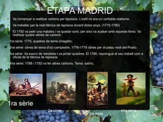 ETAPA MADRID Va començar a realitzar cartons per tapissos. L'estil no era un vertiable realisme. Va treballar per la real fàbrica de tapissos durant dotze anys. (1775-1780) El 1792 va petir una malaltia i va quedar sord, per aixo va acabar amb aquesta feina. Va realitzar quatre sèries de cartons: - 1ra sèrie: 1775, quadres de tema cinegètic. - 2na sèrie: obres de tema d'oci campestre. 1776-1778 obres per al palau reial del Prado. - 3ra sèrie: Va exercí de retratista I va pintar quadres. El 1786, reprengué el seu treball com a oficial de la fàbrica de tapissos - 4rta sèrie: 1788 i 1792 va fer altres cartrons. Tema: satíric. 1ra sèrie 2a sèrie 3ra sèrie 4rta sèrie 