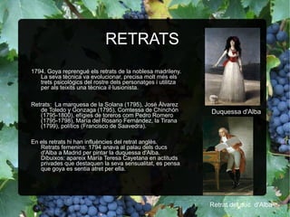 RETRATS 1794. Goya reprengué els retrats de la noblesa madrileny. La seva tècnica va evolucionar, precisa molt més els trets psicològics del rostre dels personatges i utilitza per als teixits una tècnica il·lusionista. Retrats:  La marquesa de la Solana (1795), José Álvarez de Toledo y Gonzaga (1795), Comtessa de Chinchón (1795-1800), efígies de toreros com Pedro Romero (1795-1798), María del Rosario Fernández, la Tirana (1799), polítics (Francisco de Saavedra). En els retrats hi han influències del retrat anglès. Retrats femenins: 1794 anava al palau dels ducs d'Alba a Madrid per pintar la duquessa d'Alba. Dibuixos: apareix María Teresa Cayetana en actituds privades que destaquen la seva sensualitat, es pensa que goya es sentia atret per ella. Duquessa d'Alba Retrat del duc  d'Alba . 