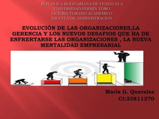 REPÚBLICA BOLIVARIANA DE VENEZUELA
UNIVERSIDAD FERMÍN TORO
VICE-RECTORADO ACADÉMICO
ESCUELA DE ADMINISTRACIÓN

EVOLUCIÓN DE LAS ORGANIZACIONES,LA
GERENCIA Y LOS NUEVOS DESAFIOS QUE HA DE
ENFRERTARSE LAS ORGANIZACIONES , LA NUEVA
MENTALIDAD EMPRESARIAL

María G. Queralez
CI:23811270

 