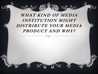 WHAT KIND OF MEDIA
  INSTITUTION MIGHT
DISTRIBUTE YOUR MEDIA
  PRODUCT AND WHY?
 