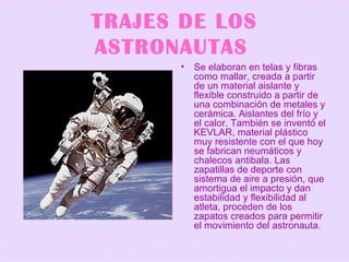 TRAJES DE LOS ASTRONAUTAS   Se elaboran en telas y fibras como mallar, creada a partir de un material aislante y flexible construido a partir de una combinación de metales y cerámica. Aislantes del frío y el calor. También se inventó el KEVLAR, material plástico muy resistente con el que hoy se fabrican neumáticos y chalecos antibala. Las zapatillas de deporte con sistema de aire a presión, que amortigua el impacto y dan estabilidad y flexibilidad al atleta, proceden de los zapatos creados para permitir el movimiento del astronauta.   