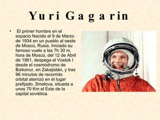 Yuri Gagarin El primer hombre en el espacio Nacido el 9 de Marzo de 1934 en un pueblo al oeste de Moscú, Rusia. Iniciado su famoso vuelo a las 7h 30 m, hora de Moscú, del 12 de Abril de 1961, despega el Vostok I desde el cosmódromo de Baikonur, en Zakajistán, y tras 96 minutos de recorrido orbital aterrizó en el lugar prefijado, Smelova, situada a unos 70 Km el Este de la capital soviética. 