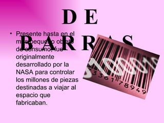 CoDIGO DE BARRAS   Presente hasta en el más pequeño objeto de consumo, fue originalmente desarrollado por la NASA para controlar los millones de piezas destinadas a viajar al espacio que fabricaban.  