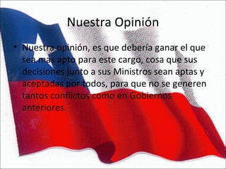 Nuestra Opinión Nuestra opinión, es que debería ganar el que sea mas apto para este cargo, cosa que sus decisiones junto a sus Ministros sean aptas y aceptadas por todos, para que no se generen tantos conflictos como en Gobiernos anteriores. 