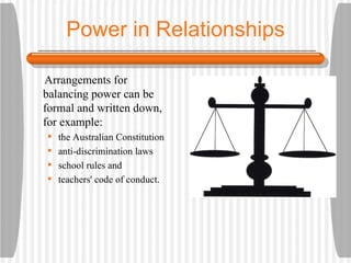 Power in Relationships Arrangements for balancing power can be formal and written down, for example: the Australian Constitution anti-discrimination laws school rules and teachers' code of conduct. 