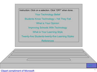 Instruction: Click on a selection. Click “OFF” when done.

                                  Your Technology Belief
                      Students Know Technology—Yet They Fail
                                  What is Your Opinion
                          Improving Schools With Technology
                              What is Your Learning Style
                   Twenty-five Students-twenty-five Learning Styles
                                        References




                                                                             OFF
                                                                                   1
Clipart compliment of Microsoft
 