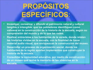 PROPÓSITOS ESPECÍFICOS : Investigar, conservar y difundir el patrimonio natural y cultural tangible e intangible, que los pobladores identifiquen como valiosos en la construcción de la historia de la escuela, según su comprensión del mundo y de lo que les rodea. Realizar entrevistas a los habitantes de la vereda, donde relaten las historias vividas en la escuela, con la finalidad de hacer material audio visual, que enriquezcan la construcción del museo. Desarrollar un proceso de organización social, donde los habitantes de la región aporten implementos que construyan la historia de la escuela. Consolidar la comunidad educativa, por medio de construcción   de un museo que revive la memoria de las vivencias en la escuela. 