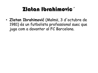 ZlatanIbrahimovic´ZlatanIbrahimović (Malmö, 3 d'octubre de 1981) és un futbolista professionalsuec que juga com a davanter al FC Barcelona.