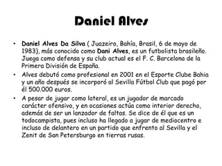 Daniel AlvesDaniel Alves Da Silva ( Juazeiro, Bahía, Brasil, 6 de mayo de 1983), más conocido como Dani Alves, es un futbolista brasileño. Juega como defensa y su club actual es el F. C. Barcelona de la Primera División de España.Alves debutó como profesional en 2001 en el EsporteClubeBahia y un año después se incorporó al Sevilla Fútbol Club que pagó por él 500.000 euros.A pesar de jugar como lateral, es un jugador de marcado carácter ofensivo, y en ocasiones actúa como interior derecho, además de ser un lanzador de faltas. Se dice de él que es un todocampista, pues incluso ha llegado a jugar de mediocentro e incluso de delantero en un partido que enfrento al Sevilla y el Zenit de San Petersburgo en tierras rusas.