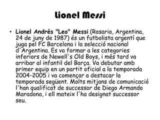 Lionel MessiLionel Andrés "Leo" Messi (Rosario, Argentina, 24 de juny de 1987) és un futbolista argentí que juga pel FC Barcelona i la selecció nacional d'Argentina. Es va formar a les categoriesinferiors de Newell'sOldBoys, i méstard va arribar al infantil del Barça. Va debutar amb primer equip en un partit oficial a la temporada 2004-2005 i va començar a destacar la temporada següent. Moltsmitjans de comunicaciól'hanqualificat de successor de Diego Armando Maradona, i ellmateixl'hadesignatsuccessorseu.
