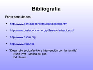 Bibliografia Fonts consultades: http://www.gent.cat.benestar/icaa/adopcio.htm http://www.postadopcion.org/pdfs/escolarizacion.pdf  http://www.asaru.org   http://www.afac.net   "Desarrollo socioafectivo e intervención con las familia"     Núria Prat - Marisa del Río  Ed. Itamar 