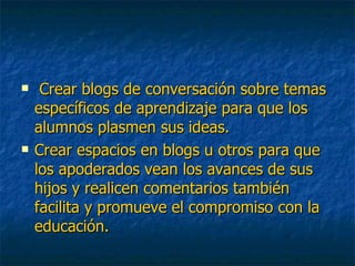 Crear blogs de conversación sobre temas específicos de aprendizaje para que los alumnos plasmen sus ideas. Crear espacios en blogs u otros para que los apoderados vean los avances de sus hijos y realicen comentarios también facilita y promueve el compromiso con la educación. 