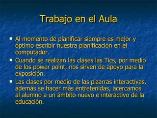 Trabajo en el Aula Al momento de planificar siempre es mejor y óptimo escribir nuestra planificación en el computador. Cuando se realizan las clases las Tics, por medio de los power point, nos sirven de apoyo para la exposición. Las clases por medio de las pizarras interactivas, además se hacer más entretenidas, acercamos al alumno a un ámbito nuevo e interactivo de la educación. 