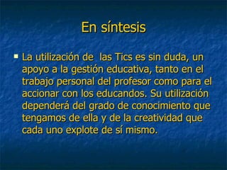 En síntesis La utilización de  las Tics es sin duda, un apoyo a la gestión educativa, tanto en el trabajo personal del profesor como para el accionar con los educandos. Su utilización dependerá del grado de conocimiento que tengamos de ella y de la creatividad que cada uno explote de sí mismo. 