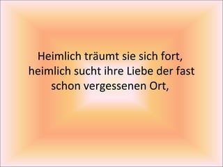 Heimlich träumt sie sich fort,  heimlich sucht ihre Liebe der fast schon vergessenen Ort,  