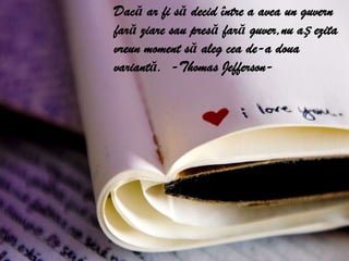 Dacă ar fi să decid între a avea un guvern fară ziare sau presă fară guver,nu aș ezita vreun moment să aleg cea de-a doua variantă.  -Thomas Jefferson-