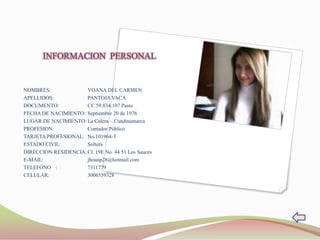INFORMACION PERSONAL


NOMBRES:              YOANA DEL CARMEN
APELLIDOS:            PANTOJA VACA
DOCUMENTO:            CC 59.834.107 Pasto
FECHA DE NACIMIENTO: Septiembre 20 de 1976
LUGAR DE NACIMIENTO: La Calera – Cundinamarca
PROFESION:            Contador Público
TARJETA PROFESIONAL: No.101964-T
ESTADO CIVIL:         Soltera
DIRECCION RESIDENCIA: Cl. 19E No. 44 51 Los Sauces
E-MAIL:               jhoanp28@hotmail.com
TELEFONO :            7311779
CELULAR:              3006559328
 