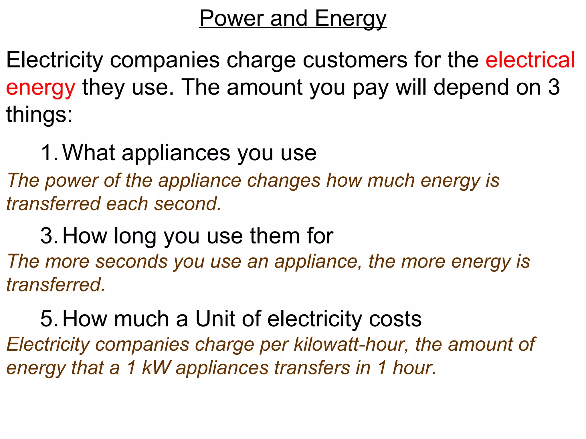 Power and Energy Electricity companies charge customers for the  electrical   energy  they use. The amount you pay will depend on 3 things: What appliances you use How long you use them for How much a Unit of electricity costs The power of the appliance changes how much energy is transferred each second. The more seconds you use an appliance, the more energy is transferred. Electricity companies charge per kilowatt-hour, the amount of energy that a 1 kW appliances transfers in 1 hour. 