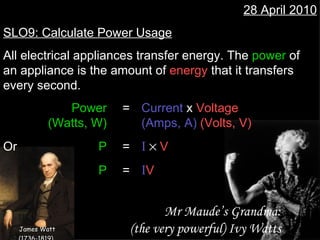 28 April 2010 SLO9: Calculate Power Usage All electrical appliances transfer energy. The  power  of an appliance is the amount of  energy  that it transfers every second. Power = Current  x  Voltage (Watts, W) (Amps, A)   (Volts, V) Or  P = I     V   P = I V Mr Maude’s Grandma: (the very powerful) Ivy Watts James Watt (1736-1819)   