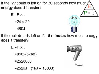 If the light bulb is left on for 20 seconds how much energy does it transfer? E =P    t =24    20 =480J If the hair drier is left on for  5 minutes  how much energy does it transfer? E =P    t =840  (5  60) =252000J =252kJ (1kJ = 1000J) 24W 840W 
