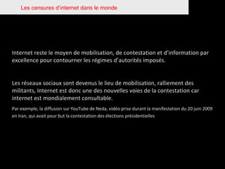 Les censures d’internet dans le monde Internet reste le moyen de mobilisation, de contestation et d’information par excellence pour contourner les régimes d’autorités imposés. Les réseaux sociaux sont devenus le lieu de mobilisation, ralliement des militants, Internet est donc une des nouvelles voies de la contestation car internet est mondialement consultable.  Par exemple, la diffusion sur YouTube de Neda, vidéo prise durant la manifestation du 20 juin 2009 en Iran, qui avait pour but la contestation des élections présidentielles   