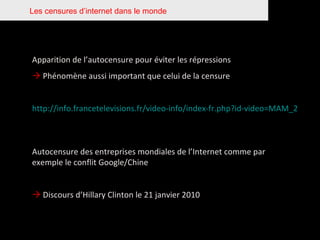 Les censures d’internet dans le monde Apparition de l’autocensure pour éviter les répressions    Phénomène aussi important que celui de la censure http://info.francetelevisions.fr/video-info/index-fr.php?id-video=MAM_2500000000006668_201001151048_F2   Autocensure des entreprises mondiales de l’Internet comme par exemple le conflit Google/Chine    Discours d’Hillary Clinton le 21 janvier 2010 