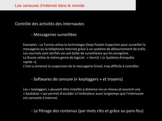 Les censures d’internet dans le monde Contrôle des activités des internautes  - Messageries surveillées Exemples : La Tunisie utilise la technologie Deep Packet Inspection pour surveiller la messagerie ou la téléphonie Internet grâce à un système de détournement de trafic. Les courriels sont vérifiés via une boîte de surveillance qui les enregistre. La Russie utilise le même genre de logiciel : « Sorm2 » (« Système d’enquête rapide »). L’Iran a annoncé la suspension de la messagerie Gmail, trop difficile à contrôler. - Softwares de censure (« keyloggers » et troyens) Les « keyloggers » peuvent être installés à distance via un réseau et ouvrent une « backdoor » qui permet d’accéder à l’ordinateur aussi longtemps que l’internaute est connecté à Internet. - Le filtrage des contenus (par mots clés et grâce au pare-feu) 
