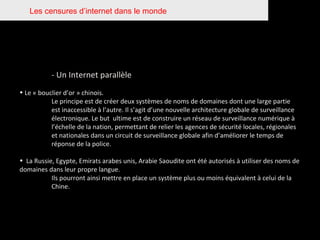 Les censures d’internet dans le monde - Un Internet parallèle Le « bouclier d’or » chinois.  Le principe est de créer deux systèmes de noms de domaines dont une large partie  est inaccessible à l’autre. Il s’agit d’une nouvelle architecture globale de surveillance  électronique. Le but  ultime est de construire un réseau de surveillance numérique à  l’échelle de la nation, permettant de relier les agences de sécurité locales, régionales  et nationales dans un circuit de surveillance globale afin d’améliorer le temps de  réponse de la police. La Russie, Egypte, Emirats arabes unis, Arabie Saoudite ont été autorisés à utiliser des noms de domaines dans leur propre langue. Ils pourront ainsi mettre en place un système plus ou moins équivalent à celui de la  Chine. 