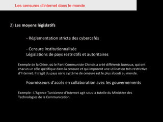 Les censures d’internet dans le monde 2)  Les moyens législatifs - Réglementation stricte des cybercafés - Censure institutionnalisée  Législations de pays restrictifs et autoritaires Exemple de la Chine, où le Parti Communiste Chinois a créé différents bureaux, qui ont chacun un rôle spécifique dans la censure et qui imposent une utilisation très restrictive d’Internet. Il s’agit du pays où le système de censure est le plus abouti au monde. Fournisseurs d’accès en collaboration avec les gouvernements Exemple : L’Agence Tunisienne d’Internet agit sous la tutelle du Ministère des Technologies de la Communication. 