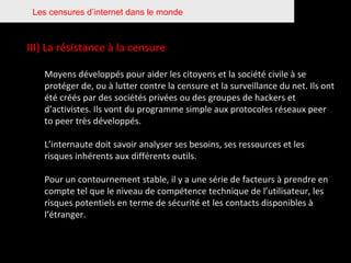 Les censures d’internet dans le monde III) La résistance à la censure Moyens développés pour aider les citoyens et la société civile à se protéger de, ou à lutter contre la censure et la surveillance du net. Ils ont été créés par des sociétés privées ou des groupes de hackers et d’activistes. Ils vont du programme simple aux protocoles réseaux peer to peer très développés. L’internaute doit savoir analyser ses besoins, ses ressources et les risques inhérents aux différents outils.  Pour un contournement stable, il y a une série de facteurs à prendre en compte tel que le niveau de compétence technique de l’utilisateur, les risques potentiels en terme de sécurité et les contacts disponibles à l’étranger. 