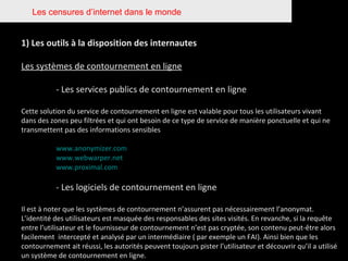 Les censures d’internet dans le monde 1) Les outils à la disposition des internautes Les systèmes de contournement en ligne - Les services publics de contournement en ligne Cette solution du service de contournement en ligne est valable pour tous les utilisateurs vivant dans des zones peu filtrées et qui ont besoin de ce type de service de manière ponctuelle et qui ne transmettent pas des informations sensibles www.anonymizer.com www.webwarper.net www.proximal.com - Les logiciels de contournement en ligne Il est à noter que les systèmes de contournement n’assurent pas nécessairement l’anonymat. L’identité des utilisateurs est masquée des responsables des sites visités. En revanche, si la requête entre l’utilisateur et le fournisseur de contournement n’est pas cryptée, son contenu peut-être alors facilement  intercepté et analysé par un intermédiaire ( par exemple un FAI). Ainsi bien que les contournement ait réussi, les autorités peuvent toujours pister l’utilisateur et découvrir qu’il a utilisé un système de contournement en ligne.  