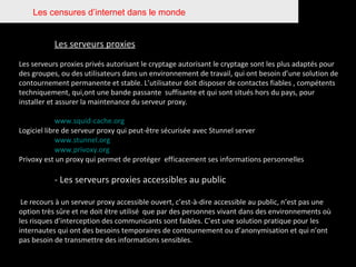 Les censures d’internet dans le monde Les serveurs proxies Les serveurs proxies privés autorisant le cryptage autorisant le cryptage sont les plus adaptés pour des groupes, ou des utilisateurs dans un environnement de travail, qui ont besoin d’une solution de contournement permanente et stable. L’utilisateur doit disposer de contactes fiables , compétents techniquement, qui,ont une bande passante  suffisante et qui sont situés hors du pays, pour installer et assurer la maintenance du serveur proxy. www.squid-cache.org Logiciel libre de serveur proxy qui peut-être sécurisée avec Stunnel server www.stunnel.org www.privoxy.org Privoxy est un proxy qui permet de protéger  efficacement ses informations personnelles - Les serveurs proxies accessibles au public Le recours à un serveur proxy accessible ouvert, c’est-à-dire accessible au public, n’est pas une option très sûre et ne doit être utilisé  que par des personnes vivant dans des environnements où les risques d’interception des communicants sont faibles. C’est une solution pratique pour les internautes qui ont des besoins temporaires de contournement ou d’anonymisation et qui n’ont pas besoin de transmettre des informations sensibles. 