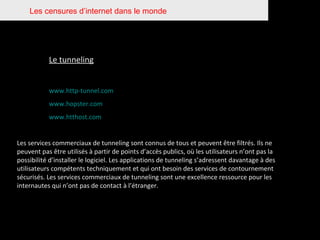 Les censures d’internet dans le monde Le tunneling www.http-tunnel.com www.hopster.com www.htthost.com Les services commerciaux de tunneling sont connus de tous et peuvent être filtrés. Ils ne peuvent pas être utilisés à partir de points d’accès publics, où les utilisateurs n’ont pas la possibilité d’installer le logiciel. Les applications de tunneling s’adressent davantage à des utilisateurs compétents techniquement et qui ont besoin des services de contournement sécurisés. Les services commerciaux de tunneling sont une excellence ressource pour les internautes qui n’ont pas de contact à l’étranger. 