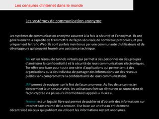 Les censures d’internet dans le monde Les systèmes de communication anonyme Les systèmes de communication anonyme assurent à la fois la sécurité et l’anonymat. Ils ont généralement la capacité de transmettre de façon sécurisée de nombreux protocoles, et pas uniquement le trafic Web. Ils sont parfois maintenus par une communauté d’utilisateurs et de développeurs qui peuvent fournir une assistance technique. Tor  est un réseau de tunnels virtuels qui permet à des personnes ou des groupes  d’améliorer la confidentialité et la sécurité de leurs communications électroniques.  Tor offre une base pour toute une série d’applications qui permettent à des  organisations ou à des individus de partager des informations sur des réseaux  publics sans compromettre la confidentialité de leurs communications. JAP  permet de naviguer sur le Net de façon anonyme. Au lieu de se connecter  directement à un serveur Web, les utilisateurs font un détour en se connectant de  façon cryptée via plusieurs intermédiaires appelés « mixes ». Freenet  est un logiciel libre qui permet de publier et d’obtenir des informations sur  Internet sans crainte de la censure. Il se base sur un réseau entièrement  décentralisé où ceux qui publient ou utilisent les informations restent anonymes. 