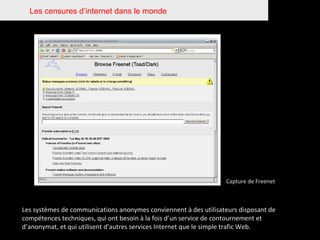 Les censures d’internet dans le monde Capture de Freenet Les systèmes de communications anonymes conviennent à des utilisateurs disposant de compétences techniques, qui ont besoin à la fois d’un service de contournement et d’anonymat, et qui utilisent d’autres services Internet que le simple trafic Web.  