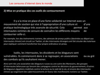 Les censures d’internet dans le monde 2) Mise en pratique des ces outils de contournement Il y a la mise en place d’une forte solidarité sur Internet avec un  mouvement de soutien qui vise à l’appropriation d’une culture et  d’une pratique technologique très avancée de sécurité. Cela  permet  aux internautes victimes de censure de connaître les différents moyens  de contourner celle-ci.  Par exemple, lors des événements iraniens, des adresses de proxys publics (destinées au départ aux internautes chinois) ont circulé sur Twitter, et des internautes étrangers ont fait circuler des tutoriaux pour expliquer comment transformer leur propre ordinateur en proxy.  Isolés, les internautes, les dissidents et les blogueurs sont  vulnérables. Ils commencent donc à se regrouper, en associations  ou au gré des combats qu’ils souhaitent mener.  Ainsi sont nés une association des blogueurs russes ou une autre des Marocains, des groupes d’internautes bélarusses qui lancent des campagnes contre les décisions du gouvernement, d’autres de blogueurs égyptiens mobilisés contre la torture ou le coût de la vie, et encore des internautes chinois qui organisent des cybermouvements en faveur des manifestants iraniens sur Twitter.  